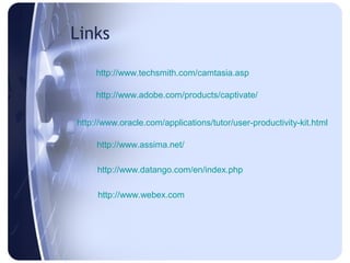 Links

     http://www.techsmith.com/camtasia.asp

     http://www.adobe.com/products/captivate/


http://www.oracle.com/applications/tutor/user-productivity-kit.html

     http://www.assima.net/

     http://www.datango.com/en/index.php

     http://www.webex.com
 