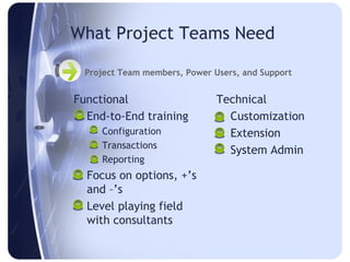 What Project Teams Need

  Project Team members, Power Users, and Support


Functional                     Technical
 End-to-End training            Customization
    Configuration               Extension
    Transactions
                                 System Admin
    Reporting
 Focus on options, +’s
  and –’s
 Level playing field
  with consultants
 
