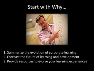 Start with Why… 
1. Summarize the evolution of corporate learning 
2. Forecast the future of learning and development 
3. Provide resources to evolve your learning experiences 
 
