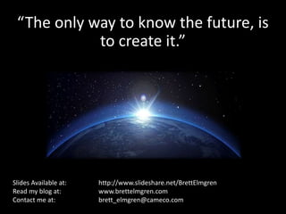 “The only way to know the future, is 
to create it.” 
Slides Available at: http://www.slideshare.net/BrettElmgren 
Read my blog at: www.brettelmgren.com 
Contact me at: brett_elmgren@cameco.com 
