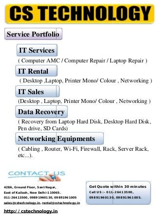 ( Computer AMC / Computer Repair / Laptop Repair )
( Desktop ,Laptop, Printer Mono/ Colour , Networking )
(Desktop , Laptop, Printer Mono/ Colour , Networking )
( Recovery from Laptop Hard Disk, Desktop Hard Disk,
Pen drive, SD Cards)
( Cabling , Router, Wi-Fi, Firewall, Rack, Server Rack,
etc...).
428A, Ground Floor, Sant Nagar,
East of Kailash, New Delhi-110065.
011-26413500, 09891960130, 09891961005
sales@cstechnology.in, rental@cstechnology.in
http://cstechnology.in
IT Services
IT Rental
IT Sales
Data Recovery
Networking Equipments
Get Quote within 30 minutes
Call US :- 011-26413500,
09891960130, 09891961005.
Service Portfolio
( Computer AMC / Computer Repair / Laptop Repair )
( Desktop ,Laptop, Printer Mono/ Colour , Networking )
(Desktop , Laptop, Printer Mono/ Colour , Networking )
( Recovery from Laptop Hard Disk, Desktop Hard Disk,
Pen drive, SD Cards)
( Cabling , Router, Wi-Fi, Firewall, Rack, Server Rack,
etc...).
428A, Ground Floor, Sant Nagar,
East of Kailash, New Delhi-110065.
011-26413500, 09891960130, 09891961005
sales@cstechnology.in, rental@cstechnology.in
http://cstechnology.in
IT Services
IT Rental
IT Sales
Data Recovery
Networking Equipments
Get Quote within 30 minutes
Call US :- 011-26413500,
09891960130, 09891961005.
Service Portfolio
( Computer AMC / Computer Repair / Laptop Repair )
( Desktop ,Laptop, Printer Mono/ Colour , Networking )
(Desktop , Laptop, Printer Mono/ Colour , Networking )
( Recovery from Laptop Hard Disk, Desktop Hard Disk,
Pen drive, SD Cards)
( Cabling , Router, Wi-Fi, Firewall, Rack, Server Rack,
etc...).
428A, Ground Floor, Sant Nagar,
East of Kailash, New Delhi-110065.
011-26413500, 09891960130, 09891961005
sales@cstechnology.in, rental@cstechnology.in
http://cstechnology.in
IT Services
IT Rental
IT Sales
Data Recovery
Networking Equipments
Get Quote within 30 minutes
Call US :- 011-26413500,
09891960130, 09891961005.
Service Portfolio
 