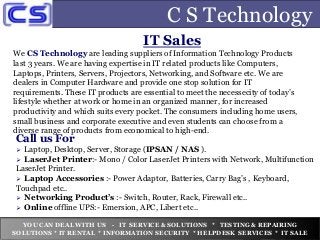 C S Technology
IT Sales
We CS Technology are leading suppliers of Information Technology Products
last 3 years. We are having expertise in IT related products like Computers,
Laptops, Printers, Servers, Projectors, Networking, and Software etc. We are
dealers in Computer Hardware and provide one stop solution for IT
requirements. These IT products are essential to meet the necessecity of today’s
lifestyle whether at work or home in an organized manner, for increased
productivity and which suits every pocket. The consumers including home users,
small business and corporate executive and even students can choose from a
diverse range of products from economical to high-end.
Call us For
 Laptop, Desktop, Server, Storage (IPSAN / NAS ).
 LaserJet Printer:- Mono / Color LaserJet Printers with Network, Multifunction
LaserJet Printer.
 Laptop Accessories :- Power Adaptor, Batteries, Carry Bag’s , Keyboard,
Touchpad etc..
 Networking Product’s :- Switch, Router, Rack, Firewall etc..
 Online offline UPS:- Emersion, APC, Libert etc..
YOU CAN DEAL WITH US - IT SERVICE & SOLUTIONS * TESTING & REPAIRING
SOLUTIONS * IT RENTAL * INFORMATION SECURITY * HELPDESK SERVICES * IT SALE
 