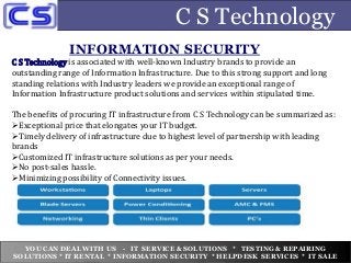 C S Technology
C S Technology is associated with well-known Industry brands to provide an
outstanding range of Information Infrastructure. Due to this strong support and long
standing relations with Industry leaders we provide an exceptional range of
Information Infrastructure product solutions and services within stipulated time.
The benefits of procuring IT infrastructure from C S Technology can be summarized as:
Exceptional price that elongates your IT budget.
Timely delivery of infrastructure due to highest level of partnership with leading
brands
Customized IT infrastructure solutions as per your needs.
No post-sales hassle.
Minimizing possibility of Connectivity issues.
INFORMATION SECURITY
YOU CAN DEAL WITH US - IT SERVICE & SOLUTIONS * TESTING & REPAIRING
SOLUTIONS * IT RENTAL * INFORMATION SECURITY * HELPDESK SERVICES * IT SALE
 