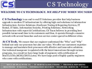 C S Technology
WELCOME TO C S TECHNOLOGY. WE HELP YOU WHEN YOU NEED
C S Technology is an end to end IT Solutions provider that help business
upgrade to modern IT infrastructure by offering high end solutions in Information
Infrastructure, Service Solutions ,Hardware Testing & Repairing Services, IT
Rental, IT Sales, Information Security, Printing Solutions, Networking
Infrastructure with report & Certifications. CS Team believes in providing best
possible turnaround time to its customers and thus, it operate through a massive
network with several branches and own service center spared in different cities.
At C S Tech, We ensure that our engineer understand the “Who” and “Why”
behind not only our processes but also our value. We offer our customers expertise
to manage and maintain their processes with effective and innovative solutions.
Our technical manpower is updated with the latest innovations through various
programs. As a result we have large bank of engineers with certification of
MscIT,CCNA,MCSE,CISCO,Lotus. We have large pool of highly quality engineers
who come with certifications.
YOU CAN DEAL WITH US - IT SERVICE & SOLUTIONS * TESTING & REPAIRING
SOLUTIONS * IT RENTAL * INFORMATION SECURITY * HELPDESK SERVICES * IT SALE
 