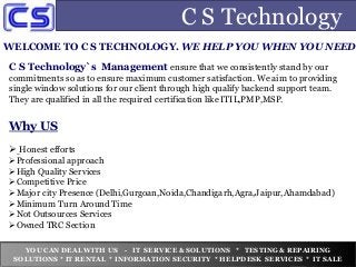 C S Technology
WELCOME TO C S TECHNOLOGY. WE HELP YOU WHEN YOU NEED
C S Technology`s Management ensure that we consistently stand by our
commitments so as to ensure maximum customer satisfaction. We aim to providing
single window solutions for our client through high qualify backend support team.
They are qualified in all the required certification like ITIL,PMP,MSP.
Why US
 Honest efforts
Professional approach
High Quality Services
Competitive Price
Major city Presence (Delhi,Gurgoan,Noida,Chandigarh,Agra,Jaipur,Ahamdabad)
Minimum Turn Around Time
Not Outsources Services
Owned TRC Section
YOU CAN DEAL WITH US - IT SERVICE & SOLUTIONS * TESTING & REPAIRING
SOLUTIONS * IT RENTAL * INFORMATION SECURITY * HELPDESK SERVICES * IT SALE
 