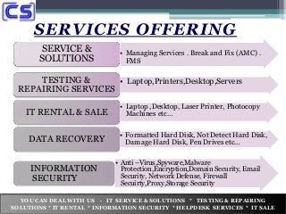 SERVICES OFFERING
• Managing Services . Break and Fix (AMC) .
FMS
SERVICE &
SOLUTIONS
• Laptop,Printers,Desktop,ServersTESTING &
REPAIRING SERVICES
• Laptop ,Desktop, Laser Printer, Photocopy
Machines etc…IT RENTAL & SALE
• Formatted Hard Disk, Not Detect Hard Disk,
Damage Hard Disk, Pen Drives etc…DATA RECOVERY
• Anti –Virus,Spyware,Malware
Protection,Encryption,Domain Security, Email
Security, Network Defense, Firewall
Secuirty,Proxy,Storage Security
INFORMATION
SECURITY
YOU CAN DEAL WITH US - IT SERVICE & SOLUTIONS * TESTING & REPAIRING
SOLUTIONS * IT RENTAL * INFORMATION SECURITY * HELPDESK SERVICES * IT SALE
 