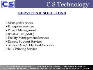 C S Technology
SERVICES & SOLUTIONS
Managed Services
Enterprise Services
Project Management
Break & Fix (AMC)
Facility Management Services
Remote Support Services
Service Desk/Help Desk Services
Bulk Printing Service
YOU CAN DEAL WITH US - IT SERVICE & SOLUTIONS * TESTING & REPAIRING
SOLUTIONS * IT RENTAL * INFORMATION SECURITY * HELPDESK SERVICES * IT SALE
 