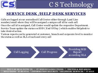 C S Technology
SERVICE DESK /HELP DESK SERVICES
Calls are logged at our centralized Call Center either through Land Line
number/email where they will be assigned a unique call id for each call.
Once the call id is assigned, Call Center would update the respective Department.
Service Team update the status on EOD ( End Of Day ) which enables Helpdesk to
take desired action.
Various reports can be generated at customer, branch and corporate level to monitor
the status as well as SLA of each and every call
YOU CAN DEAL WITH US - IT SERVICE & SOLUTIONS * TESTING & REPAIRING
SOLUTIONS * IT RENTAL * INFORMATION SECURITY * HELPDESK SERVICES * IT SALE
Call Logging Call Progress
Providing MIS
Report
according SLA
 