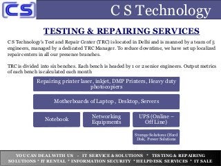 C S Technology
TESTING & REPAIRING SERVICES
YOU CAN DEAL WITH US - IT SERVICE & SOLUTIONS * TESTING & REPAIRING
SOLUTIONS * IT RENTAL * INFORMATION SECURITY * HELPDESK SERVICES * IT SALE
C S Technology's Test and Repair Center (TRC) is located in Delhi and is manned by a team of 5
engineers, managed by a dedicated TRC Manager. To reduce downtime, we have set up localized
repair centers in all our presence branches.
TRC is divided into six benches. Each bench is headed by 1 or 2 senior engineers. Output metrics
of each bench is calculated each month
Repairing printer laser, inkjet, DMP Printers, Heavy duty
photocopiers
Motherboards of Laptop , Desktop, Servers
Notebook
Networking
Equipments
UPS (Online –
Off Line)
Storage Solutions (Hard
Disk, Power Solutions
 