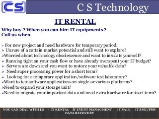 C S Technology
Why buy ? When you can hire IT equipments ?
Call us when
 For new project and need hardware for temporary period.
 Unsure of a certain market potential and still want to explore?
Worried about technology obsolescence and want to insulate yourself?
 Running tight on your cash flow or have already overspent your IT budget?
 Servers are down and you want to restore your valuable data?
 Need super processing power for a short term?
 Looking for a temporary application/software test laboratory?
Want to test software applications on single or various platforms?
Need to expand your storage unit?
Need to migrate your important data and need extra hardware for short term?
YOU CAN DEAL WITH US - IT RENTAL IT EVENT MANAGMENT IT SALE IT AMC/FMS
DATA RECOVERY
IT RENTAL
 