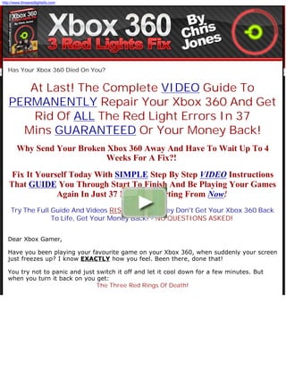 http://www.threeredlightsfix.com




   Has Your Xbox 360 Died On You?


      At Last! The Complete VIDEO Guide To
   PERMANENTLY Repair Your Xbox 360 And Get
       Rid Of ALL The Red Light Errors In 37
     Mins GUARANTEED Or Your Money Back!
        Why Send Your Broken Xbox 360 Away And Have To Wait Up To 4
                            Weeks For A Fix?!
     Fix It Yourself Today With SIMPLE Step By Step VIDEO Instructions
    That GUIDE You Through Start To Finish And Be Playing Your Games
                 Again In Just 37 Minutes Starting From Now!
     Try The Full Guide And Videos RISK FREE - If They Don't Get Your Xbox 360 Back
                  To Life, Get Your Money Back! - NO QUESTIONS ASKED!


   Dear Xbox Gamer,

   Have you been playing your favourite game on your Xbox 360, when suddenly your screen
   just freezes up? I know EXACTLY how you feel. Been there, done that!

   You try not to panic and just switch it off and let it cool down for a few minutes. But
   when you turn it back on you get:
                                 The Three Red Rings Of Death!
 