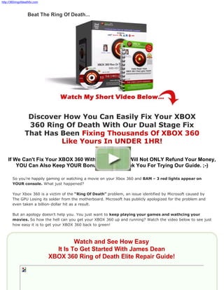 http://360ringofdeathfix.com



                   Beat The Ring Of Death...




                  Discover How You Can Easily Fix Your XBOX
                  360 Ring Of Death With Our Dual Stage Fix
                 That Has Been Fixing Thousands Of XBOX 360
                          Like Yours In UNDER 1HR!

    If We Can't Fix Your XBOX 360 Within 1 Hour We Will Not ONLY Refund Your Money,
        YOU Can Also Keep YOUR Bonuses As A Thank You For Trying Our Guide. ;-)

        So you’re happily gaming or watching a movie on your Xbox 360 and BAM – 3 red lights appear on
        YOUR console. What just happened?

        Your Xbox 360 is a victim of the “Ring Of Death” problem, an issue identified by Microsoft caused by
        The GPU Losing its solder from the motherboard. Microsoft has publicly apologized for the problem and
        even taken a billion-dollar hit as a result.

        But an apology doesn’t help you. You just want to keep playing your games and wathcing your
        movies. So how the hell can you get your XBOX 360 up and running? Watch the video below to see just
        how easy it is to get your XBOX 360 back to green!



                                        Watch and See How Easy
                                 It Is To Get Started With James Dean
                               XBOX 360 Ring of Death Elite Repair Guide!
 