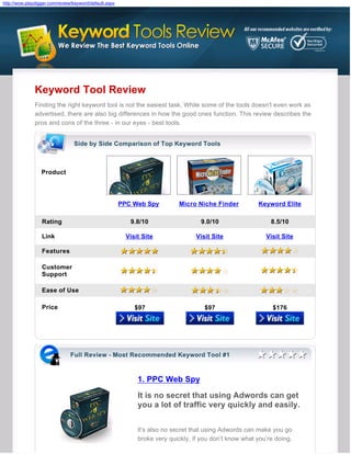 http://wow.playdigger.com/review/keyword/default.aspx




               Keyword Tool Review
               Finding the right keyword tool is not the easiest task. While some of the tools doesn't even work as
               advertised, there are also big differences in how the good ones function. This review describes the
               pros and cons of the three - in our eyes - best tools.


                                 Side by Side Comparison of Top Keyword Tools



                  Product




                                                        PPC Web Spy          Micro Niche Finder          Keyword Elite

                  Rating                                   9.8/10                   9.0/10                    8.5/10

                  Link                                    Visit Site               Visit Site               Visit Site

                  Features

                  Customer
                  Support

                  Ease of Use

                  Price                                      $97                      $97                      $176




                               Full Review - Most Recommended Keyword Tool #1



                                                              1. PPC Web Spy
                                                              It is no secret that using Adwords can get
                                                              you a lot of traffic very quickly and easily.


                                                              It’s also no secret that using Adwords can make you go
                                                              broke very quickly, if you don’t know what you’re doing.
 