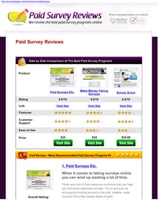 http://wow.playdigger.com/review/survey/default.aspx




               Paid Survey Reviews


                             Side by Side Comparison of The Best Paid Survey Programs



                  Product




                                                       Paid Surveys Etc.     Make Money Taking
                                                                                  Surveys                 Survey Scout

                  Rating                                     9.8/10                  9.0/10                    8.5/10

                  Link                                     Visit Site               Visit Site               Visit Site

                  Features

                  Customer
                  Support

                  Ease of Use

                  Price                                       $34                      $34                    $34.95




                              Full Review - Most Recommended Paid Survey Program #1


                                                               1. Paid Surveys Etc.
                                                               When it comes to taking surveys online
                                                               you can wind up wasting a lot of time.
                                                               There are a lot of free resources out there that can help
                                                               you find some legitimate surveys. You’re going to be
                                                               scrounging mucking around in the cold, shallow, water
                            Overall Rating:                    trying to find a few measly flakes of gold.
 