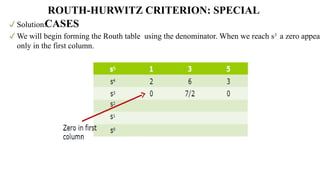 Solution:
We will begin forming the Routh table using the denominator. When we reach s3
a zero appear
only in the first column.
ROUTH-HURWITZ CRITERION: SPECIAL
CASES
 
