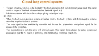 • The part of output, which is to be decided by feedback element is fed back to the reference input. The signal
which is output of feedback element is called feedback signal, b(t).
• It is then compared with the reference input giving error signal e(t) =
r(t) ± b(t)
• When feedback sign is positive, systems are called positive feedback systems and if it is negative systems
are called negative feedback systems.
• This error signal is then modified by controller and decides the proportional manipulated signal for the
process to be controlled.
• This manipulation is such that error will approach zero. This signal then actuates the actual system and
produces an output. As output is controlled one, hence called controlled output c(t).
 