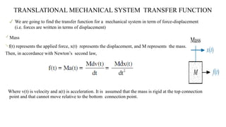  We are going to find the transfer function for a mechanical system in term of force-displacement
(i.e. forces are written in terms of displacement)
TRANSLATIONAL MECHANICAL SYSTEM TRANSFER FUNCTION

Mass

f(t) represents the applied force, x(t) represents the displacement, and M represents the mass.
Then, in accordance with Newton’s second law,
Where v(t) is velocity and a(t) is acceleration. It is assumed that the mass is rigid at the top connection
point and that cannot move relative to the bottom connection point.
 