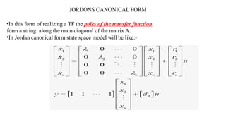 JORDONS CANONICAL FORM
•In this form of realizing a TF the poles of the transfer function
form a string along the main diagonal of the matrix A.
•In Jordan canonical form state space model will be like:-
 