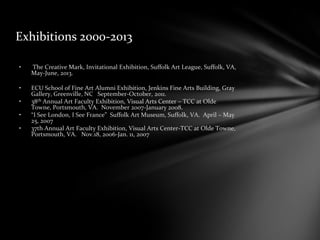 Exhibitions 2000-2013
• The Creative Mark, Invitational Exhibition, Suffolk Art League, Suffolk, VA,
May-June, 2013.
• ECU School of Fine Art Alumni Exhibition, Jenkins Fine Arts Building, Gray
Gallery, Greenville, NC September-October, 2011.
• 38th Annual Art Faculty Exhibition, Visual Arts Center – TCC at Olde
Towne, Portsmouth, VA. November 2007-January 2008.
• “I See London, I See France” Suffolk Art Museum, Suffolk, VA. April – May
25, 2007
• 37th Annual Art Faculty Exhibition, Visual Arts Center-TCC at Olde Towne,
Portsmouth, VA. Nov.18, 2006-Jan. 11, 2007
 
