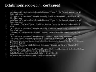 Exhibitions 2000-2013 , continued:
• 25th Wayne Co. National Juried Arts Exhibition, Wayne Co. Art Council, Goldsboro, NC,
Sept.-Oct. 2004
• “A Tradition of Excellence”, 2004 ECU Faculty Exhibition, Gray Gallery, Greenville, NC,
Oct.-Nov. 2004
• 24th Wayne Co. National Juried Arts Exhibition, Wayne Co. Art Council, Goldsboro, NC,
Sept.-Oct. 2003
• “Those Who Can Teach” Juried Exhibition, Onslow Center for the Arts, Jacksonville, NC,
2003
• “A Tradition of Excellence”, 2003 ECU Faculty Exhibition, Gray Gallery, Greenville, NC,
Sept.-Oct. 2003
• “PH-1 Factor” Two Person Exhibition, Onslow Center for the Arts, Jacksonville, NC, Jan.
2003
• “A Tradition of Excellence”, 2002 Faculty Exhibition, Gray Gallery, November, 2002
• “Vie Dieu”, 30th Southern Graphics Print Exhibition, New Orleans, LA, April, 2002
• CCA 2002- 21st Annual Competitive Exhibition, Community Council for the Arts, Kinston,
NC. Jan.-Feb.2002
• “Lifeline”, Women Artists Exhibition, Community Council for the Arts, Kinston, NC.
March-April 2002
• Master of Fine Arts Thesis Exhibition, Hampton Gallery and Permanent Collection Gallery,
Kinston Arts Center, Kinston, NC. June-July, 2000
• Rebel Exhibition, ECU Mendenhall Gallery, Greenville, NC
• CCA 2000 National Competitive Exhibition, Kinston, NC
 
