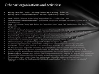 Other art organizations and activities:
• Visiting Artist –East Carolina University National Day of Writing, October, 2012
• Visiting Artist – East Carolina University National Day of Writing-October, 2011
• Juror - Wildlife Exhibition, Artists Gallery, Virginia Beach, VA. October – Nov. , 2008
• Juror/Standards Committee Member – 52nd Annual International Boardwalk Arts Festival, Virginia Beach, VA.
• June 16-19, 2007.
• Juror - 26th Annual County-Wide Student Art Competition. Jones-Onslow EMC, Onslow Council for the Arts,
Jacksonville,
• NC, March, 2003.
• “Monoprint Workshop”, Instructor, Greenville Museum of Art, Greenville, NC, March, 2000.
• Printmaking Lab Assistant - ECU School of Fine Art and Communication, Greenville, NC, Jan-May, 2000.Responsible
• for maintaining bulk supplies in the print studios (primarily solvents and acid baths). Maintenance of rags, newsprint
• for printmaking survey courses. Supervised undergraduate printmaking studio, one night/week/3hrs.
• Printmaking Lab Assistant - ECU School of Fine Art and Communication, Greenville, NC, Jan – May, 1999.
• Responsible for maintaining bulk supplies in the print studios (primarily solvents and acid baths).
• Maintenance of rags, newsprint including OSHA mandates for disposal and safety.
• for printmaking survey courses. Supervised the undergraduate printmaking studio, one night/week/3hrs.
• School of Art Graduate Office Assistant - East Carolina School of Fine Art and Communication, Greenville,
• NC, May- June, 1998. Responsible for assisting the secretary to the Graduate Director. Included processing
• and maintaining files for all graduate students (current and new), forms and application for the School of Art
• graduate program. Responsible for completing assignments for the Graduate Director in the absence of the secretary.
• Printmaking Lab Assistant - ECU School of Fine Art and Communication, Greenville, NC, Aug-Dec 1999. Responsible
for maintaining bulk supplies in the print studios (primarily solvents and acid baths). Maintenance of rags, newsprint
• for printmaking survey courses. Supervised undergraduate printmaking studio, one night/week/3hrs.
• Southeastern College Art Conference (SECAC) Conference Panelist – “Angst, Anticipation And Actuality”.
Graduate
 
