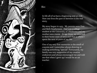 Bio:
In life all of us have a beginning and an end.
How one lives the part in between is the real
story.
My story began in 1953. My parents were Don
and Beth Stephenson. Dad was a college
student at the University of Oklahoma and my
mother was a nurse. At age three, we returned
to their home state of Iowa and that is where I
spent the next 16 years of my life.
One of my very first memories is the smell of
crayons and I remember always drawing or
making something “special”. Fortunately, my
family was very supportive of my creative
endeavors and always encouraged me and told
me that when I grew up I would be an art
teacher.
.
.
 