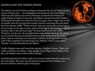 OEDIPUS AND THE THEBAN SPHINX
The Sphinx was sent by Hera to plague and punish the city of Thebes for the
crimes of King Laius — for kidnapping and raping the boy Chrysippus.
Others say the Sphinx was sent by Dionysos to punish the Thebans for
neglecting his worship. In any case, the Sphinx certainly throttled Thebes.
Choking off all traffic into and out of the city's gate, from a high rock or wall
(acropolis) near the city gate she waylaid travelers and passersby and asked
them her famous riddle: "What creature with one voice walks on four legs in
the morning, on two legs at noon, and on three legs in the evening — and is
weakest when it has the most legs?" No man could answer her riddle.
Therefore, one by one, she strangled them and gobbled them up. Or, some
say, she seized the men and dashed them to their deaths from her rocky
perch. (Just as criminals were executed, at Athens, by being tossed off the
wall of the acropolis?) Even the king's son, Haimon, whose name means
"bloody," was thus bloodied by the Sphinx.
Finally Oedipus came and found the solution. Oedipus’ answer: “Man, who
walks on all fours in infancy, walks upright on two legs in the midday of his
life, and hobbles about with a staff in old age.”
Dumbfounded by his brilliant reply, the monster dashed herself to pieces on
the rocks below. But some say she refused to quit and that Oedipus was
forced to kill her with the point of his spear.
 