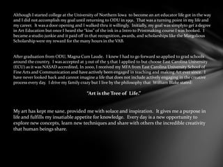 Although I started college at the University of Northern Iowa to become an art educator life got in the way
and I did not accomplish my goal until returning to ODU in 1991. That was a turning point in my life and
my career. It was a door opening and I walked thru it willingly. Initially, my goal was simplyto get a degree
in Art Education but once I heard the “kiss” of the ink in a Intro to Printmaking course I was hooked. I
became a studio junkie and it paid off in that recognition, awards, and scholarships like the Margolious
Scholarship were my reward for the many hours in the VAB.
After graduation from ODU, Magna Cum Laude. I knew I had to go forward so applied to grad schools
around the country. I was accepted at 3 out of the 5 that I applied to but choose East Carolina University
(ECU) as it was NASAD accredited, In 2000, I received my MFA from East Carolina University School of
Fine Arts and Communication and have actively been engaged in teaching and making Art ever since. I
have never looked back and cannot imagine a life that does not include actively engaging in the creative
process every day. I drive my family crazy but I live by the philosophy that William Blake stated:
“Art is the Tree of Life.”
My art has kept me sane, provided me with solace and inspiration. It gives me a purpose in
life and fulfills my insatiable appetite for knowledge. Every day is a new opportunity to
explore new concepts, learn new techniques and share with others the incredible creativity
that human beings share.
 