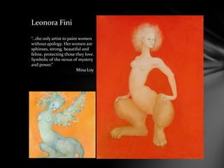 Leonora Fini
“…the only artist to paint women
without apology. Her women are
sphinxes, strong, beautiful and
feline, protecting those they love.
Symbolic of the nexus of mystery
and power.”
Mina Loy
 
