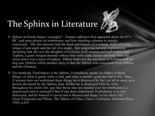  Sphinx in Greek means “strangler”. Female sphinxes first appeared about the 8th c
BC and were placed on tombstones and free-standing columns in temple
courtyards. The she-monster had the head and breasts of a woman, body of a lion,
wings of and eagle and the tail of a snake. Her origin has several explanations
including that she was the daughter of Echidna (half-woman and half-snake) and
Typhon, a giant winged monster whose fists were snake heads and body from the
waist down was a mass of snakes. Others believed she was born of Echidna and her
dog son, Orthron while another story is that the Sphinx was conceived from Orthron
and the Chimera.
 For mankind, Foolishness is the Sphinx. Foolishness speaks in riddles of these
things: of what is good, what is bad, and what is neither good nor bad in life. Thus,
if anyone does not undertand these things he is destroyed by her, not all at once, as a
person devoured by the Sphinx died. Rather he is destroyed little by little,
throughout his entire life, just like those who are handed over for retribution.[i.e
imprisoned and/or tortured?] But if one does understand, Foolishness is in turn
destroyed, and he himself is saved and is blessed and happy in his whole life.”
(from Fitzgerald and White, The Tabula of Cebes, Chico, California: Scholars Press,
1983, p.63)
The Sphinx in Literature
 