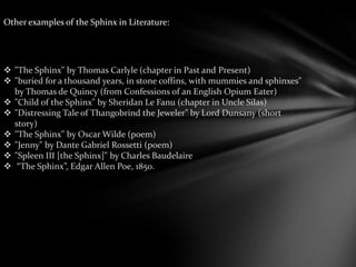 Other examples of the Sphinx in Literature:
 "The Sphinx" by Thomas Carlyle (chapter in Past and Present)
 "buried for a thousand years, in stone coffins, with mummies and sphinxes"
by Thomas de Quincy (from Confessions of an English Opium Eater)
 "Child of the Sphinx" by Sheridan Le Fanu (chapter in Uncle Silas)
 "Distressing Tale of Thangobrind the Jeweler" by Lord Dunsany (short
story)
 "The Sphinx" by Oscar Wilde (poem)
 "Jenny" by Dante Gabriel Rossetti (poem)
 "Spleen III [the Sphinx]" by Charles Baudelaire
 “The Sphinx”, Edgar Allen Poe, 1850.
 