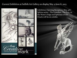 Exhibition Opening Reception, May 4th!
Sphinx series - The Guardian, The Prey, At
the Water's Edge and Sphinxes of the
Oracle will be on exhibit.
Current Exhibition at Suffolk Art Gallery on display May 5-June 8, 2013
 