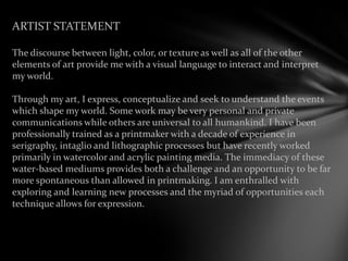 ARTIST STATEMENT
The discourse between light, color, or texture as well as all of the other
elements of art provide me with a visual language to interact and interpret
my world.
Through my art, I express, conceptualize and seek to understand the events
which shape my world. Some work may be very personal and private
communications while others are universal to all humankind. I have been
professionally trained as a printmaker with a decade of experience in
serigraphy, intaglio and lithographic processes but have recently worked
primarily in watercolor and acrylic painting media. The immediacy of these
water-based mediums provides both a challenge and an opportunity to be far
more spontaneous than allowed in printmaking. I am enthralled with
exploring and learning new processes and the myriad of opportunities each
technique allows for expression.
 