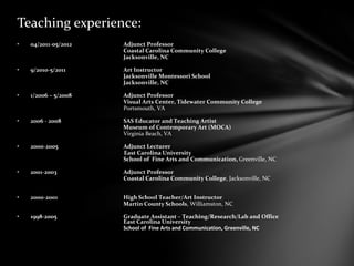 Teaching experience:
• 04/2011-05/2012 Adjunct Professor
Coastal Carolina Community College
Jacksonville, NC
• 9/2010-5/2011 Art Instructor
Jacksonville Montessori School
Jacksonville, NC
• 1/2006 – 5/2008 Adjunct Professor
Visual Arts Center, Tidewater Community College
Portsmouth, VA
• 2006 - 2008 SAS Educator and Teaching Artist
Museum of Contemporary Art (MOCA)
Virginia Beach, VA
• 2000-2005 Adjunct Lecturer
East Carolina University
School of Fine Arts and Communication, Greenville, NC
• 2001-2003 Adjunct Professor
Coastal Carolina Community College, Jacksonville, NC
• 2000-2001 High School Teacher/Art Instructor
Martin County Schools, Williamston, NC
• 1998-2005 Graduate Assistant – Teaching/Research/Lab and Office
East Carolina University
School of Fine Arts and Communication, Greenville, NC
 