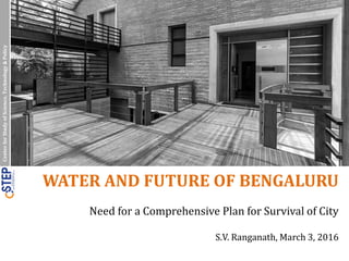 CenterforStudyofScience,Technology&Policy
WATER AND FUTURE OF BENGALURU
Need for a Comprehensive Plan for Survival of City
S.V. Ranganath, March 3, 2016
 