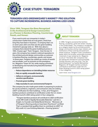 Case sTUdy: Teragren

Teragren Uses greenWizard’s MarKeT® Pro solUTion
To CaPTUre inCreMenTal BUsiness aMong leed Users

since 1994, Teragren Has Been recognized
in the architectural & design Communities
as a Pioneer in Bamboo Flooring, Countertops,
Panels, and Veneer.
                                                                    aBoUT Teragren
  If you want to pick out companies in today’s
  construction market that are truly green, check how
                                                                In 1994, Teragren pioneered the bamboo
  long they have been in business. A company that’s six
                                                                flooring, countertop, panel and veneer industry
  or seven years old is one that saw the green building         in the United States. The company is recognized
  movement upsurge early on. Well, how about a                  as a category leader by the architectural-and-
  company that entered the green building business in           design communities and by major retailers and
  1994, 16 years ago? That’s Teragren. Over the last 16         distributors of floor-covering and panel-and-
  years, the company has created a national reputation in       veneer products. Teragren is also considered a
                                                                leader within the broader sustainable business
  the architectural and design communities as a pioneer         movement; it was named by Inc. Magazine
  in bamboo flooring, countertops, panels, and veneer.          as one of “The Green 50” companies that
   In those years, Teragren has racked up a series of awards    are setting the standard for environmentally
  and accolades, such as inclusion on the prestigious           friendly business, and one of the “Top Ten
  Inc. Magazine “Green 50” list, while staying committed        Greentrepreneurs” by Seattle Metropolitan
                                                                Magazine. All Teragren bamboo products
  to developing and manufacturing beautiful bamboo
                                                                contribute to certification under the U.S.
  products that:                                                Green Building Council’s LEED rating system
    •	 Reduce	dependence	on	dwindling	timber	resources          in four categories.

    •	 Rely	on	rapidly	renewable	bamboo                         Learn more: www.Teragren.com

    •	 	 dhere	to	stringent,	environmentally		
       A
       sensitive	specifications
    •	 Promote	green	building
    •	 Help	neutralize	its	own	environmental	footprint
  The company has also made great strides in preparing its products
  for use by architects, engineers, and contractors who are seeking
  LEED® certification for their buildings. In fact, all of Teragren’s
  bamboo products contribute to certification under the U.S. Green
  Building Council’s LEED rating system in four categories.
      “Teragren bamboo products all contribute to LEED certification
      under MR Credit 6: Rapidly Renewable Materials,” said Ann J.
      Knight, Co-Founder and Global Brand Director. “Moreover, all
      of Teragren’s flooring products have been FloorScore®-certified.
      That’s a standard that qualifies them to contribute to LEED® v3
      IEQ credit 4.3: Low-Emitting Materials—Flooring Systems.”
 