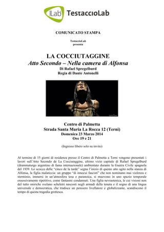 COMUNICATO STAMPA
TestaccioLab
presenta
LA COCCIUTAGGINE
Atto Secondo – Nella camera di Alfonsa
Di Rafael Spregelburd
Regia di Dante Antonelli
Centro di Palmetta
Strada Santa Maria La Rocca 12 (Terni)
Domenica 23 Marzo 2014
Ore 19 e 21
(Ingresso libero solo su invito)
Al termine di 15 giorni di residenza presso il Centro di Palmetta a Terni vengono presentati i
lavori sull’Atto Secondo de La Cocciutaggine, ultimo vizio capitale di Rafael Spregelburd
(drammaturgo argentino di fama internazionale) ambientato durante la Guerra Civile spagnola
del 1939. Lo scocco delle “cinco de la tarde” segna l’inizio di questo atto agito nella stanza di
Alfonsa, la figlia malaticcia: un gruppo “di innocui fascisti” che non nominano mai violenza e
sterminio, immersi in un’atmosfera tesa e paranoica, si muovono in uno spazio temporale
ossessivamente ripetitivo, come fantasmi condannati. Una figlia nevrastenica, le cui visioni non
del tutto oniriche svelano scheletri nascosti negli armadi della tenuta e il sogno di una lingua
universale e democratica, che tradisce un pensiero livellatore e globalizzante, scandiscono il
tempo di questa tragedia grottesca.
 