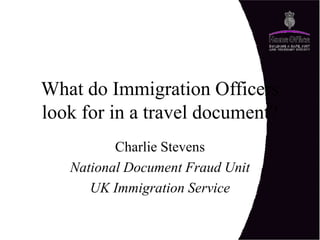 What do Immigration Officers
look for in a travel document?
Charlie Stevens
National Document Fraud Unit
UK Immigration Service
 