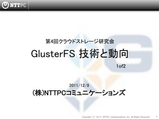 第4回クラウドストレージ研究会

GlusterFS 技術と動向
                                                  1of2


             
       2011/12/8
(株)NTTPCコミュニケーションズ


            Copyright  （C）  2011,  NTTPC  Communications,  Inc.  All  Rights  Reserved.     1　
 