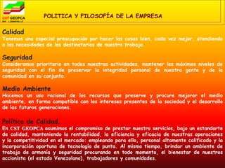 POLITICA Y FILOSOFÍA DE LA EMPRESA

Calidad
Tenemos una especial preocupación por hacer las cosas bien, cada vez mejor, atendiendo
a las necesidades de los destinatarios de nuestro trabajo.

Seguridad
Consideramos prioritario en todas nuestras actividades, mantener los máximos niveles de
seguridad con el fin de preservar la integridad personal de nuestra gente y de la
comunidad en su conjunto.

Medio Ambiente
Hacemos un uso racional de los recursos que preserve y procure mejorar el medio
ambiente, en forma compatible con los intereses presentes de la sociedad y el desarrollo
de las futuras generaciones.

Política de Calidad.
En CST GEOPCA asumimos el compromiso de prestar nuestro servicios, bajo un estandarte
de calidad, manteniendo la rentabilidad, la eficiencia y eficacia de nuestras operaciones
y la competitividad en el mercado: empleando para ello, personal altamente calificado y la
incorporación oportuna de tecnología de punta. Al mismo tiempo, brindar un ambiente de
trabajo de armonía y seguridad procurando en todo momento, el bienestar de nuestros
accionista (el estado Venezolano), trabajadores y comunidades.
 