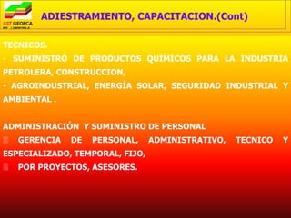 ADIESTRAMIENTO, CAPACITACION.(Cont)

TECNICOS.
- SUMINISTRO DE PRODUCTOS QUIMICOS PARA LA INDUSTRIA
PETROLERA, CONSTRUCCION,
- AGROINDUSTRIAL, ENERGÍA SOLAR, SEGURIDAD INDUSTRIAL Y
AMBIENTAL .


ADMINISTRACIÓN Y SUMINISTRO DE PERSONAL
   GERENCIA   DE   PERSONAL,    ADMINISTRATIVO,   TECNICO   Y
ESPECIALIZADO, TEMPORAL, FIJO,
   POR PROYECTOS, ASESORES.
 