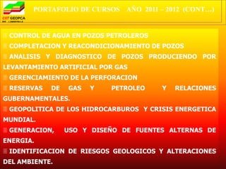 PORTAFOLIO DE CURSOS AÑO 2011 – 2012 (CONT…)


 CONTROL DE AGUA EN POZOS PETROLEROS
 COMPLETACION Y REACONDICIONAMIENTO DE POZOS
 ANALISIS Y DIAGNOSTICO DE POZOS PRODUCIENDO POR
LEVANTAMIENTO ARTIFICIAL POR GAS
 GERENCIAMIENTO DE LA PERFORACION
 RESERVAS   DE   GAS   Y   PETROLEO    Y   RELACIONES
GUBERNAMENTALES.
 GEOPOLITICA DE LOS HIDROCARBUROS Y CRISIS ENERGETICA
MUNDIAL.
 GENERACION,     USO Y DISEÑO DE FUENTES ALTERNAS DE
ENERGIA.
 IDENTIFICACION DE RIESGOS GEOLOGICOS Y ALTERACIONES
DEL AMBIENTE.
 
