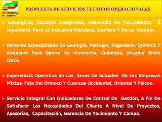PROPUESTA DE SERVICIOS TECNICOS OPERACIONALES

 Geológicos, Estudios Integrados, Desarrollo De Yacimientos,         E
  Ingenieria Para La Industria Petrolera, Gasifera Y De La Energía.


 Personal Especializado En Geologia, Petroleo, Ingenieria, Quimica Y
  Ambiente Para Operar En Venezuela, Colombia, Ecuador Entre
  Otros.


 Experiencia Operativa En Las Areas De Actuales De Las Empresas
  Mixtas, Faja Del Orinoco Y Cuencas Occidental, Oriental Y Falcon.


 Servicio Integral Con Indicadores De Control De Gestión, A Fin De
  Satisfacer Las Necesidades Del Cliente A Nivel De Proyectos,
  Asesorías, Capacitación, Gerencia De Yacimiento Y Campo.
 