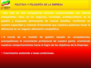 POLITICA Y FILOSOFÍA DE LA EMPRESA


 Son más de 100 trabajadores directos comprometidas con valores
compartidos: ética en los negocios, humildad, profesionalismo en la
gestión y búsqueda permanente de nuevos desafíos. Confiamos en
nuestra capacidad y creemos firmemente que nosotros podemos hacer la
diferencia en un negocio altamente competitivo.


A   través   de   un   modelo   de   gestión   basado   en   competencias,
acompañamos el crecimiento profesional de nuestra gente, orientando
nuestros comportamientos hacia el logro de los objetivos de la Empresa:


 Crecimiento sostenido a tasas ambiciosas.
 