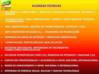 ALIANZAS TECNICAS

   CST GEOPCA, CONSULTORIA Y SERVICIOS TECNICOS EN GEOLOGIA, PETROLEO Y
    ENERGIA.

   INTERNATIONAL TRIAD CORPORATION. COMPRA Y VENTA EQUIPOS TECNICOS
    INTERNACIONAL.

   APG LABORATORIOS. EQUIPOS DE CROMATOGRAFIA PETROLEO Y GAS.

   CBPS INGENIERÍA APLICADA R.L., INGENIERÍA DE PRODUCCIÓN.

   EMPRESAS EN AREAS DE ESTUDIOS Y SERVICIOS AMBIENTALES.

   COMPUTACION, DIGITALIZACION, BASE DE DATOS.

   ESTUDIOS GEOLOGICOS, INTEGRADOS DE YACIMIENTOS.
    CONSULTORES/ESPECIALISTAS:

   ESTUDIOS PETROFISICOS (FASE I,II). RESERVAS DE PETROLEO Y GAS(FASE I,II).

   CONTACTOS PROFESIONALES Y ACADEMICOS A NIVEL NACIONAL/INTERNACIONAL.

   REDES DE CONOCIMIENTO A NIVEL NACIONAL E INTERNACIONAL.

   EMPRESAS DE ENERGIA SOLAR, EOLICAS Y NUEVAS TECNOLOGIAS
 