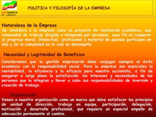 POLITICA Y FILOSOFÍA DE LA EMPRESA



Naturaleza de la Empresa
Se considera a la empresa como un proyecto de realización económica, una
comunidad de trabajo dirigida e integrada por personas, cuyo fin es cooperar
al progreso moral, intelectual, profesional y material de quienes participan en
ella y de la comunidad en la cual se desempeña.

 Necesidad y Legitimidad de Beneficios
Consideramos que la gestión empresarial debe conjugar siempre el éxito
económico con la responsabilidad social. Para la empresa son esenciales la
rentabilidad, la eficiencia y la eficacia para nuestro accionista, a fin de
asegurar a largo plazo la satisfacción, los intereses y necesidades de las
personas que la integran y llevar a cabo sus responsabilidades de inversión y
creación de trabajo.

   Organización
Vemos a nuestra organización como un marco que debe satisfacer los principios
de unidad de dirección, trabajo en equipo, participación, delegación,
motivación y desarrollo profesional, que requiere un especial empeño de
adecuación permanente al cambio.
 