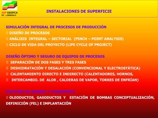INSTALACIONES DE SUPERFICIE


SIMULACIÓN INTEGRAL DE PROCESOS DE PRODUCCIÓN
 DISEÑO DE PROCESOS
 ANÁLISIS INTEGRAL – SECTORIAL (PINCH – POINT ANALYSIS)
 CICLO DE VIDA DEL PROYECTO (LIFE CYCLE OF PROJECT)


DISEÑO ÓPTIMO Y SEGURO DE EQUIPOS DE PROCESOS
 SEPARACIÓN DE DOS FASES Y TRES FASES
 DESHIDRATACIÓN Y DESALACIÓN (CONVENCIONAL Y ELECTROSTÁTICA)
 CALENTAMIENTO DIRECTO E INDIRECTO (CALENTADORES, HORNOS,
 INTERCAMBIO. DE ALOR , CALDERAS DE VAPOR, TORRES DE ENFRÍAN)


SISTEMAS DE BOMBEO Y TRANSPORTE
 OLEODUCTOS, GASODUCTOS Y     ESTACIÓN DE BOMBAS CONCEPTUALIZACIÓN,
DEFINICIÓN (FEL) E IMPLANTACIÓN
 