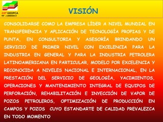 VISIÓN
CONSOLIDARSE COMO LA EMPRESA LÍDER A NIVEL MUNDIAL EN
TRANSFERENCIA Y APLICACIÓN DE TECNOLOGÍA PROPIAS Y DE
PUNTA,     EN    CONSULTORIA      Y      ASESORÍA   BRINDANDO    UN
SERVICIO    DE    PRIMER    NIVEL     CON    EXCELENCIA   PARA   LA
INDUSTRIA EN GENERAL Y PARA LA INDUSTRIA PETROLERA
LATINOAMERICANA EN PARTICULAR, MODELO POR EXCELENCIA Y
RECONOCIDA A NIVELES NACIONAL E INTERNACIONAL, EN LA
PRESTACIÓN       DEL   SERVICIO     DE    GEOLOGÍA,   YACIMIENTOS,
OPERACIONES Y MANTENIMIENTO INTEGRAL DE EQUIPOS DE
PERFORACIÓN, REHABILITACIÓN E INYECCIÓN DE VAPOR DE
POZOS    PETROLEROS,       OPTIMIZACIÓN       DE    PRODUCCIÓN   EN
CAMPOS Y POZOS         CUYO ESTANDARTE DE CALIDAD PREVALEZCA
EN TODO MOMENTO
 