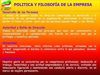 POLITICA Y FILOSOFÍA DE LA EMPRESA
Desarrollo de las Personas
A través de nuestro estilo de dirección fomentamos la motivación y el
desarrollo de las personas de la organización, priorizando la iniciativa a
perder el temor al error, para que las personas puedan llegar a sus límites.

Autoridad y Estilo de Dirección
Vemos la autoridad como una jerarquía que nace del conocimiento, la
responsabilidad y la ejemplaridad; una función de servicio más que un
privilegio o beneficio personal.

Sinceridad
En nuestras relaciones, tanto internas como externas, actuamos con la
verdad, asegurando al máximo la coherencia entre lo que pensamos, decimos
y hacemos.

Nuestra Gente
Nuestra gente se caracteriza por su competencia profesional, dedicación al
trabajo, honestidad y una actitud emprendedora y de servicio, evitando una
innecesaria figuración y manteniendo una conducta sobria y discreta, en un
marco de mejora permanente.
 