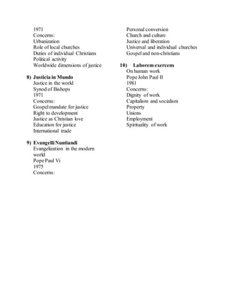 1971
Concerns:
Urbanization
Role of local churches
Duties of individual Christians
Political activity
Worldwide dimensions of justice
8) Justicia in Mundo
Justice in the world
Synod of Bishops
1971
Concerns:
Gospelmandate for justice
Right to development
Justice as Christian love
Education for justice
International trade
9) EvangelliNuntiandi
Evangelization in the modern
world
PopePaul Vi
1975
Concerns:
Personal conversion
Church and culture
Justice and liberation
Universal and individual churches
Gospeland non-christians
10) Laborem exercens
On human work
PopeJohn Paul II
1981
Concerns:
Dignity of work
Capitalism and socialism
Property
Unions
Employment
Spirituality of work
 
